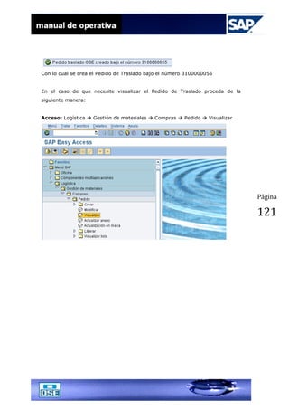 Página
121
Con lo cual se crea el Pedido de Traslado bajo el número 3100000055
En el caso de que necesite visualizar el Pedido de Traslado proceda de la
siguiente manera:
Acceso: Logística  Gestión de materiales  Compras  Pedido  Visualizar
 