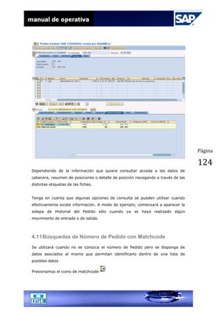Página
124
Dependiendo de la información que quiera consultar acceda a los datos de
cabecera, resumen de posiciones o detalle de posición navegando a través de las
distintas etiquetas de las fichas.
Tenga en cuenta que algunas opciones de consulta se pueden utilizar cuando
efectivamente existe información. A modo de ejemplo; comenzará a aparecer la
solapa de Historial del Pedido sólo cuando ya se haya realizado algún
movimiento de entrada o de salida.
4.11Búsquedas de Número de Pedido con Matchcode
Se utilizará cuando no se conozca el número de Pedido pero se disponga de
datos asociados al mismo que permitan identificarlo dentro de una lista de
posibles datos
Presionamos el icono de matchcode
 