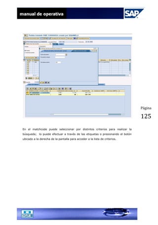 Página
125
En el matchcode puede seleccionar por distintos criterios para realizar la
búsqueda; lo puede efectuar a través de las etiquetas o presionando el botón
ubicado a la derecha de la pantalla para acceder a la lista de criterios.
 