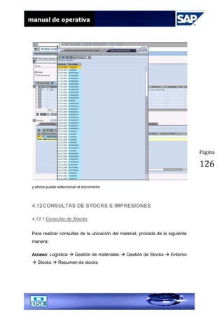 Página
126
y ahora puede seleccionar el documento
4.12CONSULTAS DE STOCKS E IMPRESIONES
4.12.1 Consulta de Stocks
Para realizar consultas de la ubicación del material, proceda de la siguiente
manera:
Acceso: Logística  Gestión de materiales  Gestión de Stocks  Entorno
 Stocks  Resumen de stocks
 