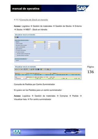 Página
136
4.12.3 Consulta de Stock en transito
Acceso: Logística  Gestión de materiales  Gestión de Stocks  Entorno
 Stocks  MB5T - Stock en tránsito
Consulta de Pedidos por Centro Suministrador
Si quiere ver los Pedidos para un centro suministrador:
Acceso: Logística  Gestión de materiales  Compras  Pedido 
Visualizar lista  Por centro suministrador
 