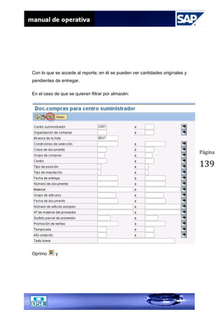 Página
139
Con lo que se accede al reporte; en él se pueden ver cantidades originales y
pendientes de entregar.
En el caso de que se quieran filtrar por almacén:
Oprimo y
 