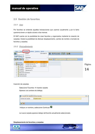 Página
14
2.9 Gestión de favoritos
2.9.1 Uso
Por favoritos se entiende aquellas transacciones que usamos usualmente y por lo tanto
queremos tener un rápido acceso a las mismas.
El SAP cuenta con la posibilidad de crear favoritos y organizarlos mediante la creación de
carpetas. Existe la posibilidad de efectuar desplazamiento, cambio de nombre o borrado de
favoritos y carpetas.
2.9.2 Procedimiento
Inserción de carpetas
Seleccione Favoritos  Insertar carpeta
Aparece una ventana de diálogo.
Indique un nombre y seleccione Continuar
La nueva carpeta aparece debajo del favorito actualmente seleccionado.
Desplazamiento de favoritos y carpetas
 