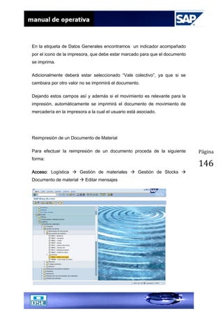 Página
146
En la etiqueta de Datos Generales encontramos un indicador acompañado
por el icono de la impresora, que debe estar marcado para que el documento
se imprima.
Adicionalmente deberá estar seleccionado “Vale colectivo”, ya que si se
cambiara por otro valor no se imprimirá el documento.
Dejando estos campos así y además si el movimiento es relevante para la
impresión, automáticamente se imprimirá el documento de movimiento de
mercadería en la impresora a la cual el usuario está asociado.
Reimpresión de un Documento de Material
Para efectuar la reimpresión de un documento proceda de la siguiente
forma:
Acceso: Logística  Gestión de materiales  Gestión de Stocks 
Documento de material  Editar mensajes
 