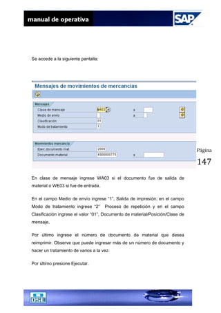 Página
147
Se accede a la siguiente pantalla:
En clase de mensaje ingrese WA03 si el documento fue de salida de
material o WE03 si fue de entrada.
En el campo Medio de envío ingrese “1”, Salida de impresión; en el campo
Modo de tratamiento ingrese “2” Proceso de repetición y en el campo
Clasificación ingrese el valor “01”, Documento de material/Posición/Clase de
mensaje.
Por último ingrese el número de documento de material que desea
reimprimir. Observe que puede ingresar más de un número de documento y
hacer un tratamiento de varios a la vez.
Por último presione Ejecutar.
 