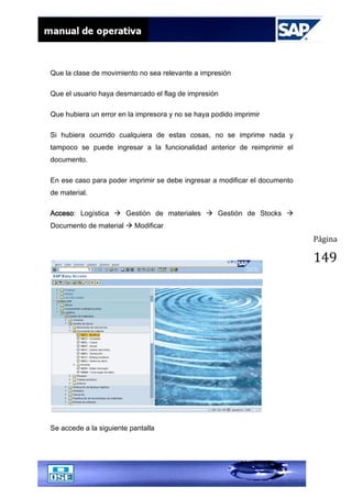Página
149
Que la clase de movimiento no sea relevante a impresión
Que el usuario haya desmarcado el flag de impresión
Que hubiera un error en la impresora y no se haya podido imprimir
Si hubiera ocurrido cualquiera de estas cosas, no se imprime nada y
tampoco se puede ingresar a la funcionalidad anterior de reimprimir el
documento.
En ese caso para poder imprimir se debe ingresar a modificar el documento
de material.
Acceso: Logística  Gestión de materiales  Gestión de Stocks 
Documento de material  Modificar
Se accede a la siguiente pantalla
 