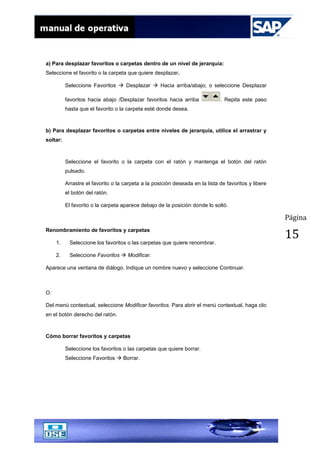 Página
15
a) Para desplazar favoritos o carpetas dentro de un nivel de jerarquía:
Seleccione el favorito o la carpeta que quiere desplazar.
Seleccione Favoritos  Desplazar  Hacia arriba/abajo; o seleccione Desplazar
favoritos hacia abajo /Desplazar favoritos hacia arriba . Repita este paso
hasta que el favorito o la carpeta esté donde desea.
b) Para desplazar favoritos o carpetas entre niveles de jerarquía, utilice el arrastrar y
soltar:
Seleccione el favorito o la carpeta con el ratón y mantenga el botón del ratón
pulsado.
Arrastre el favorito o la carpeta a la posición deseada en la lista de favoritos y libere
el botón del ratón.
El favorito o la carpeta aparece debajo de la posición donde lo soltó.
Renombramiento de favoritos y carpetas
1. Seleccione los favoritos o las carpetas que quiere renombrar.
2. Seleccione Favoritos  Modificar.
Aparece una ventana de diálogo. Indique un nombre nuevo y seleccione Continuar.
O:
Del menú contextual, seleccione Modificar favoritos. Para abrir el menú contextual, haga clic
en el botón derecho del ratón.
Cómo borrar favoritos y carpetas
Seleccione los favoritos o las carpetas que quiere borrar.
Seleccione Favoritos  Borrar.
 
