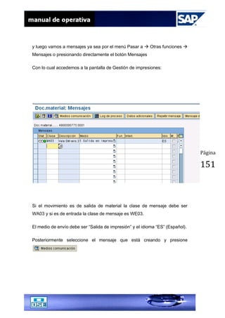 Página
151
y luego vamos a mensajes ya sea por el menú Pasar a  Otras funciones 
Mensajes o presionando directamente el botón Mensajes
Con lo cual accedemos a la pantalla de Gestión de impresiones:
Si el movimiento es de salida de material la clase de mensaje debe ser
WA03 y si es de entrada la clase de mensaje es WE03.
El medio de envío debe ser “Salida de impresión” y el idioma “ES” (Español).
Posteriormente seleccione el mensaje que está creando y presione
 