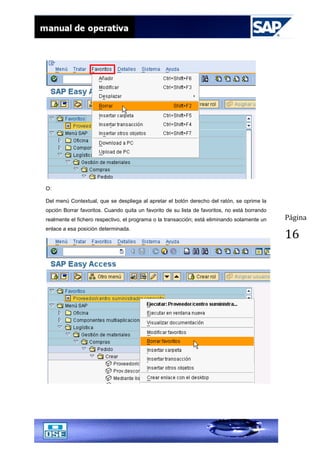 Página
16
O:
Del menú Contextual, que se despliega al apretar el botón derecho del ratón, se oprime la
opción Borrar favoritos. Cuando quita un favorito de su lista de favoritos, no está borrando
realmente el fichero respectivo, el programa o la transacción; está eliminando solamente un
enlace a esa posición determinada.
 