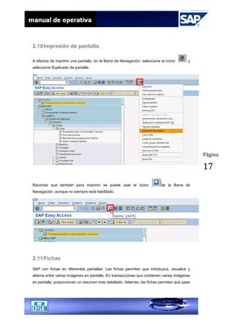 Página
17
2.10Impresión de pantalla.
A efectos de imprimir una pantalla, en la Barra de Navegación, seleccione el icono y
seleccione Duplicado de pantalla.
Recordar que también para imprimir se puede usar el ícono de la Barra de
Navegación, aunque no siempre está habilitado.
2.11Fichas
SAP con fichas en diferentes pantallas. Las fichas permiten que introduzca, visualice y
alterne entre varias imágenes en pantalla. En transacciones que contienen varias imágenes
en pantalla, proporcionan un resumen más detallado. Además, las fichas permiten que pase
 