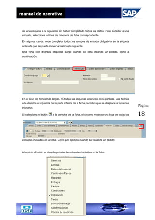Página
18
de una etiqueta a la siguiente sin haber completado todos los datos. Para acceder a una
etiqueta, seleccione la línea de cabecera de ficha correspondiente.
En algunos casos, debe completar todos los campos de entrada obligatoria en la etiqueta
antes de que se pueda mover a la etiqueta siguiente.
Una ficha con diversas etiquetas surge cuando se está creando un pedido, como a
continuación:
En el caso de fichas más largas, no todas las etiquetas aparecen en la pantalla. Las flechas
a la derecha e izquierda de la parte inferior de la ficha permiten que se desplace a todas las
etiquetas.
Si selecciona el botón a la derecha de la ficha, el sistema muestra una lista de todas las
etiquetas incluidas en la ficha. Como por ejemplo cuando se visualiza un pedido:
Al oprimir el botón se despliega todas las etiquetas incluidas en la ficha:
 