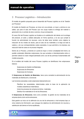 Página
20
3 Proceso Logístico – Introducción
El modelo de gestión propuesto para el desarrollo del Proceso Logístico es el de “Gestión
por Procesos”.
El modelo de Gestión por Procesos, se inicia con una entrada, un input y culmina en una
salida, que para el caso del Proceso que nos ocupa implica la entrega del material o
generación de un contrato de obra o servicio, el que corresponda.
El nuevo Rol del Proceso Logístico se focaliza en la satisfacción del cliente con la entrega
del producto, al costo y calidad adecuada; en forma oportuna, a la vez que cumple la
función de administrador de recursos; como tal debe tener también como objetivo la
reducción de los niveles de stocks, para el caso de los materiales a lo largo de toda la
cadena, y de sus correspondientes costos asociados, lo que permitirá a la empresa una
reducción total de costos en el proceso integrado.
Dentro de un Proceso, y teniendo en cuenta la mayor o menor complejidad del mismo, es
posible contemplar diferentes subprocesos, los que sumados e interrelacionados entre sí,
permiten obtener la visión integral planteada como una de las premisas fundamentales del
modelo propuesto.
En el análisis del modelo del nuevo Proceso Logístico se identificaron tres subprocesos
básicos:
Subproceso de Gestión de Materiales
Subproceso de Almacenes
Subproceso de Compras.
El Subproceso de Gestión de Materiales, tiene como cometido la administración de los
materiales de Distribución y Comercial.
Las funciones asociadas a este subproceso básicamente son:
Planificar las necesidades, determinadas sobre la base de la aplicación de
modelos estadísticos-matemáticos.
Iniciar los procesos de compras de dichos materiales.
Distribuir los materiales en la red de Almacenes.
El Subproceso de Almacenes, tiene como cometido la gestión de los materiales de la
empresa dentro de la red de almacenes.
Esta gestión se inicia con la definición de una red de almacenes a nivel empresa bajo un
único sistema de información, que conjugue los objetivos de administración de recursos y
satisfacción del cliente en forma equilibrada.
 