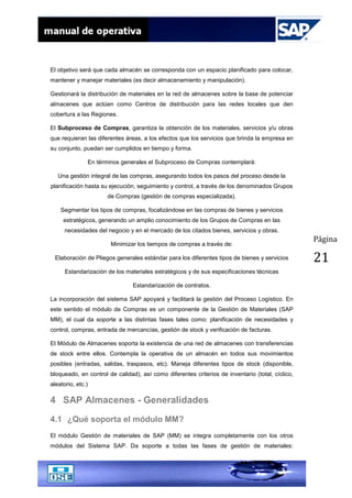 Página
21
El objetivo será que cada almacén se corresponda con un espacio planificado para colocar,
mantener y manejar materiales (es decir almacenamiento y manipulación).
Gestionará la distribución de materiales en la red de almacenes sobre la base de potenciar
almacenes que actúen como Centros de distribución para las redes locales que den
cobertura a las Regiones.
El Subproceso de Compras, garantiza la obtención de los materiales, servicios y/u obras
que requieran las diferentes áreas, a los efectos que los servicios que brinda la empresa en
su conjunto, puedan ser cumplidos en tiempo y forma.
En términos generales el Subproceso de Compras contemplará:
Una gestión integral de las compras, asegurando todos los pasos del proceso desde la
planificación hasta su ejecución, seguimiento y control, a través de los denominados Grupos
de Compras (gestión de compras especializada).
Segmentar los tipos de compras, focalizándose en las compras de bienes y servicios
estratégicos, generando un amplio conocimiento de los Grupos de Compras en las
necesidades del negocio y en el mercado de los citados bienes, servicios y obras.
Minimizar los tiempos de compras a través de:
Elaboración de Pliegos generales estándar para los diferentes tipos de bienes y servicios
Estandarización de los materiales estratégicos y de sus especificaciones técnicas
Estandarización de contratos.
La incorporación del sistema SAP apoyará y facilitará la gestión del Proceso Logístico. En
este sentido el módulo de Compras es un componente de la Gestión de Materiales (SAP
MM), el cual da soporte a las distintas fases tales como: planificación de necesidades y
control, compras, entrada de mercancías, gestión de stock y verificación de facturas.
El Módulo de Almacenes soporta la existencia de una red de almacenes con transferencias
de stock entre ellos. Contempla la operativa de un almacén en todos sus movimientos
posibles (entradas, salidas, traspasos, etc). Maneja diferentes tipos de stock (disponible,
bloqueado, en control de calidad), así como diferentes criterios de inventario (total, cíclico,
aleatorio, etc.)
4 SAP Almacenes - Generalidades
4.1 ¿Qué soporta el módulo MM?
El módulo Gestión de materiales de SAP (MM) se integra completamente con los otros
módulos del Sistema SAP. Da soporte a todas las fases de gestión de materiales:
 