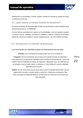 Página
22
Planificación de necesidades y control, compras, entrada de mercancías, gestión de stocks
y verificación de facturas.
4.2 ¿Qué soporta el módulo Gestión de almacenes?
El modulo de Gestión de Almacenes MM de SAP nos permite llevar a cabo la Gestión de los
distintos Almacenes de LA EMPRESA.
A través del texto aprenderemos a aplicar sus funcionalidades, como por ejemplo: recepción
y ubicación final de materiales, Entradas por traslados o reservas, Cambios de ubicación.
Salidas de material por traslados o reserva, regularizaciones, así como también consultas.
4.3 Introducción a la Gestión de Almacenes
Los movimientos de materiales pueden ser básicamente de tres tipos:
Entradas: Los movimientos de entrada pueden ser con o sin referencia.
Traspasos: Son los movimientos que se hacen entre estados de stock de materiales o
entre almacenes. Los estados de materiales que se manejan en la empresa son: “Control de
Calidad” para los materiales en proceso de inspección, “Bloqueado” para los materiales que
se rechazan o que se quiere impedir su utilización, y “Libre Utilización” para los materiales
disponibles para consumo.
Salidas: Son los movimientos que se hacen para consumir materiales del almacén, sea por
gasto (centro de costo), inversión (orden) y activo fijo, o diferencias de inventario. Para
hacer una salida de material del almacén se debe hacer con referencia a una reserva que
esté autorizada.
 