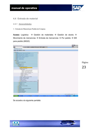 Página
23
4.4 Entrada de material
4.4.1 Generalidades
1 - Entrada de Material por Pedido de Compras
Acceso: Logística  Gestión de materiales  Gestión de stocks 
Movimiento de mercancías  Entrada de mercancías  Por pedido  EM
para pedido (MIGO)
Se accede a la siguiente pantalla:
 