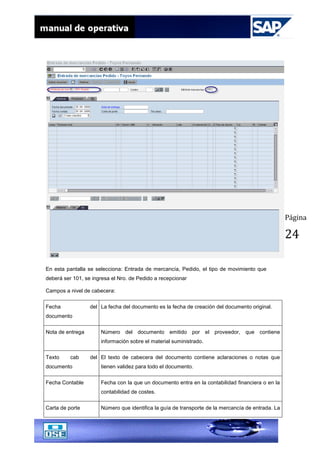 Página
24
En esta pantalla se selecciona: Entrada de mercancía, Pedido, el tipo de movimiento que
deberá ser 101, se ingresa el Nro. de Pedido a recepcionar
Campos a nivel de cabecera:
Fecha del
documento
La fecha del documento es la fecha de creación del documento original.
Nota de entrega Número del documento emitido por el proveedor, que contiene
información sobre el material suministrado.
Texto cab del
documento
El texto de cabecera del documento contiene aclaraciones o notas que
tienen validez para todo el documento.
Fecha Contable Fecha con la que un documento entra en la contabilidad financiera o en la
contabilidad de costes.
Carta de porte Número que identifica la guía de transporte de la mercancía de entrada. La
 