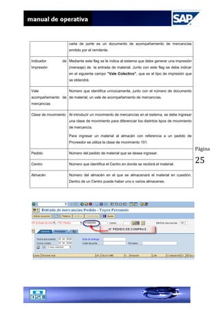 Página
25
carta de porte es un documento de acompañamiento de mercancías
emitido por el remitente.
Indicador de
Impresión
Mediante este flag se le indica al sistema que debe generar una impresión
(mensaje) de la entrada de material. Junto con este flag se debe indicar
en el siguiente campo ”Vale Colectivo”, que es el tipo de impresión que
se obtendrá.
Vale
acompañamiento de
mercancías
Número que identifica unívocamente, junto con el número de documento
de material, un vale de acompañamiento de mercancías.
Clase de movimiento Al introducir un movimiento de mercancías en el sistema, se debe ingresar
una clase de movimiento para diferenciar los distintos tipos de movimiento
de mercancía.
Para ingresar un material al almacén con referencia a un pedido de
Proveedor se utiliza la clase de movimiento 101.
Pedido Número del pedido de material que se desea ingresar.
Centro Número que identifica el Centro en donde se recibirá el material.
Almacén Número del almacén en el que se almacenará el material en cuestión.
Dentro de un Centro puede haber uno o varios almacenes.
 