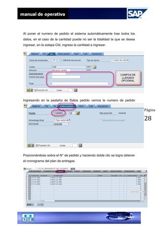 Página
28
Al poner el numero de pedido el sistema automáticamente trae todos los
datos, en el caso de la cantidad puede no ser la totalidad la que se desea
ingresar, en la solapa Ctd, ingreso la cantidad a ingresar.
Ingresando en la pestaña de Datos pedido vemos le numero de pedido
Posicionándose sobre el N° de pedido y haciendo doble clic se logra obtener
el cronograma del plan de entregas.
 