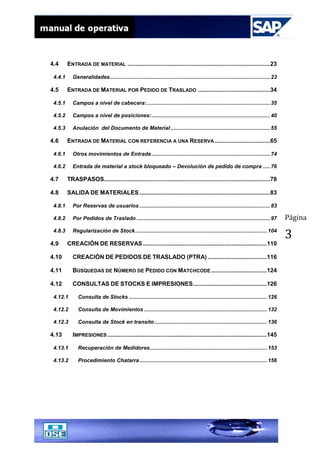 Página
3
4.4 ENTRADA DE MATERIAL .....................................................................................23
4.4.1 Generalidades............................................................................................................23
4.5 ENTRADA DE MATERIAL POR PEDIDO DE TRASLADO ...........................................34
4.5.1 Campos a nivel de cabecera:...................................................................................35
4.5.2 Campos a nivel de posiciones:................................................................................40
4.5.3 Anulación del Documento de Material...................................................................55
4.6 ENTRADA DE MATERIAL CON REFERENCIA A UNA RESERVA .................................65
4.6.1 Otros movimientos de Entrada................................................................................74
4.6.2 Entrada de material a stock bloqueado – Devolución de pedido de compra .....76
4.7 TRASPASOS...................................................................................................78
4.8 SALIDA DE MATERIALES..............................................................................83
4.8.1 Por Reservas de usuarios ........................................................................................83
4.8.2 Por Pedidos de Traslado ..........................................................................................97
4.8.3 Regularización de Stock.........................................................................................104
4.9 CREACIÓN DE RESERVAS..........................................................................110
4.10 CREACIÒN DE PEDIDOS DE TRASLADO (PTRA) ...................................116
4.11 BÚSQUEDAS DE NÚMERO DE PEDIDO CON MATCHCODE .................................124
4.12 CONSULTAS DE STOCKS E IMPRESIONES............................................126
4.12.1 Consulta de Stocks .............................................................................................126
4.12.2 Consulta de Movimientos ...................................................................................132
4.12.3 Consulta de Stock en transito............................................................................136
4.13 IMPRESIONES ...............................................................................................145
4.13.1 Recuperación de Medidores...............................................................................153
4.13.2 Procedimiento Chatarra......................................................................................156
 