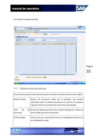 Página
35
Se accede a la siguiente pantalla:
4.5.1 Campos a nivel de cabecera:
Fecha del documento La fecha del documento es la fecha de creación del documento original.
Nota de entrega Número del documento emitido por el proveedor, que contiene
información sobre el material suministrado. En caso de ser necesario,
ingrese el remito que acompaña las mercancías suministradas.
Texto cab del
documento
El texto de cabecera del documento contiene aclaraciones o notas que
tienen validez para todo el documento.
Fecha Contable Fecha con la que un documento entra en la contabilidad financiera o en
la contabilidad de costes.
 