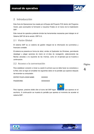 Página
4
2 Introducción
Esta Guía de Operaciones fue creada por el Equipo del Proyecto FCS dentro del Programa
Vector, para acompañar la formación a Usuarios Finales en el marco de la implantación
SAP.
Este manual de operativa pretende brindar las herramientas necesarias para trabajar en el
Sistema SAP XX de la versión ERP X.X.
2.1 Visión Global
El sistema SAP es un sistema de gestión integral de la información de suministros y
financiero contable.
El sistema se presenta en forma de árbol, similar al Explorador de Windows, permitiendo
desplegar y plegar opciones de menú en el área de navegación, seleccionando las
flechas ubicadas a la izquierda de las mismas, como en el ejemplo que se muestra a
continuación:
2.2 Acceso a la conversación
Para establecer conexión e iniciar su sesión lo primero que se debe hacer es conectarse a
la Red, esto se logra al completar los siguientes datos en la pantalla que aparece después
de encender su computador.
ENTER YOUR LOGIN NAME: XXXXXX
PASSWORD: XXXXXXXX
Para ingresar, presione doble click al icono del SAP logon que aparece en el
escritorio. A continuación se muestra la pantalla que aparece al momento de acceder al
sistema SAP:
 