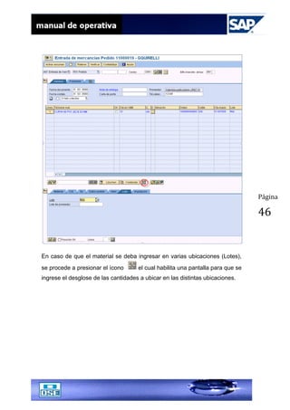 Página
46
En caso de que el material se deba ingresar en varias ubicaciones (Lotes),
se procede a presionar el ícono el cual habilita una pantalla para que se
ingrese el desglose de las cantidades a ubicar en las distintas ubicaciones.
 