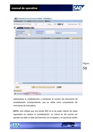 Página
50
realizándose la contabilización y brindando el número del documento de
contabilización correspondiente, que se utiliza como comprobante del
movimiento de mercadería.
NOTA. Una utilidad que nos brinda SAP es la de poder retener los datos
ingresados sin realizar la contabilización. La misma es útil cuando por
ejemplo nos falta un dato para terminar con el registro y no queremos perder
 