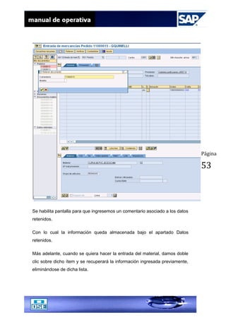 Página
53
Se habilita pantalla para que ingresemos un comentario asociado a los datos
retenidos.
Con lo cual la información queda almacenada bajo el apartado Datos
retenidos.
Más adelante, cuando se quiera hacer la entrada del material, damos doble
clic sobre dicho ítem y se recuperará la información ingresada previamente,
eliminándose de dicha lista.
 