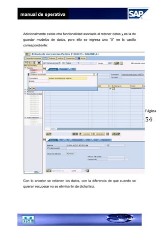 Página
54
Adicionalmente existe otra funcionalidad asociada al retener datos y es la de
guardar modelos de datos, para ello se ingresa una “X” en la casilla
correspondiente:
Con lo anterior se retienen los datos, con la diferencia de que cuando se
quieran recuperar no se eliminarán de dicha lista.
 