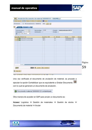 Página
59
Una vez verificado el documento de anulación de material, se procede a
ejecutar la opción Contabilizar que es equivalente a Grabar Documento
con lo cual se generará un documento de anulación.
Otra manera de acceder en SAP para anular un documento es:
Acceso: Logística  Gestión de materiales  Gestión de stocks 
Documento de material  Anular
 
