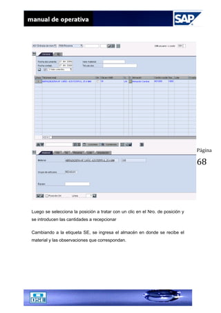 Página
68
Luego se selecciona la posición a tratar con un clic en el Nro. de posición y
se introducen las cantidades a recepcionar
Cambiando a la etiqueta SE, se ingresa el almacén en donde se recibe el
material y las observaciones que correspondan.
 