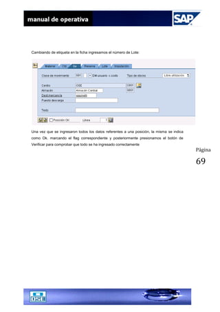 Página
69
Cambiando de etiqueta en la ficha ingresamos el número de Lote:
Una vez que se ingresaron todos los datos referentes a una posición, la misma se indica
como Ok. marcando el flag correspondiente y posteriormente presionamos el botón de
Verificar para comprobar que todo se ha ingresado correctamente
 