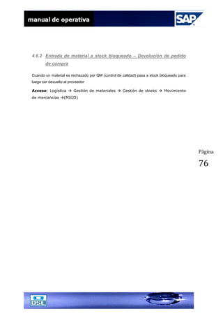 Página
76
4.6.2 Entrada de material a stock bloqueado – Devolución de pedido
de compra
Cuando un material es rechazado por QM (control de calidad) pasa a stock bloqueado para
luego ser devuelto al proveedor
Acceso: Logística  Gestión de materiales  Gestión de stocks  Movimiento
de mercancías (MIGO)
 
