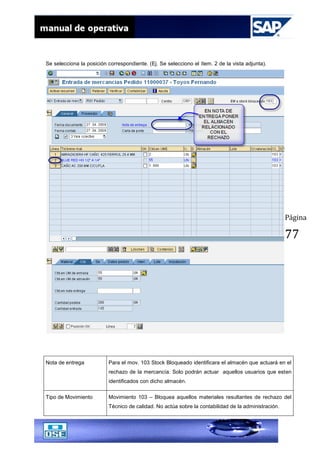 Página
77
Se selecciona la posición correspondiente. (Ej. Se selecciono el ítem. 2 de la vista adjunta).
Nota de entrega Para el mov. 103 Stock Bloqueado identificara el almacén que actuará en el
rechazo de la mercancía. Solo podrán actuar aquellos usuarios que esten
identificados con dicho almacén.
Tipo de Movimiento Movimiento 103 – Bloquea aquellos materiales resultantes de rechazo del
Técnico de calidad. No actúa sobre la contabilidad de la administración.
 
