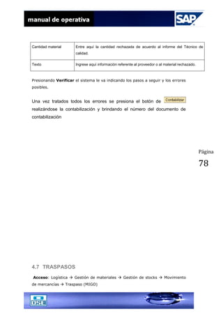 Página
78
Cantidad material Entre aquí la cantidad rechazada de acuerdo al informe del Técnico de
calidad.
Texto Ingrese aquí información referente al proveedor o al material rechazado.
Presionando Verificar el sistema le va indicando los pasos a seguir y los errores
posibles.
Una vez tratados todos los errores se presiona el botón de
realizándose la contabilización y brindando el número del documento de
contabilización
4.7 TRASPASOS
Acceso: Logística  Gestión de materiales  Gestión de stocks  Movimiento
de mercancías  Traspaso (MIGO)
 