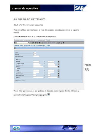 Página
83
4.8 SALIDA DE MATERIALES
4.8.1 Por Reservas de usuarios
Para dar salida a los materiales a la hora del despacho se debe proceder de la siguiente
manera
ZOSE  ZMMRDESPACHOS - Preparación de despachos
Puedo listar por reservas o por pedidos de traslado, debo ingresar Centro, Almacén y
opcionalmente Grupo de Picking. Luego oprimo
 