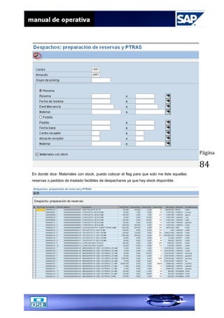 Página
84
En donde dice: Materiales con stock, puedo colocar el flag para que solo me liste aquellas
reservas o pedidos de traslado factibles de despacharse ya que hay stock disponible.
 
