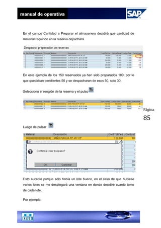 Página
85
En el campo Cantidad a Preparar el almacenero decidirà que cantidad de
material requirido en la reserva depachará.
En este ejemplo de los 150 reservados ya han sido preparados 100, por lo
que quedaban pendientes 50 y se despacharan de esos 50, solo 30.
Selecciono el renglón de la reserva y el pulso
Luego de pulsar
Esto sucedió porque solo había un lote bueno, en el caso de que hubiese
varios lotes se me desplegará una ventana en donde decidiré cuanto tomo
de cada lote.
Por ejemplo:
 