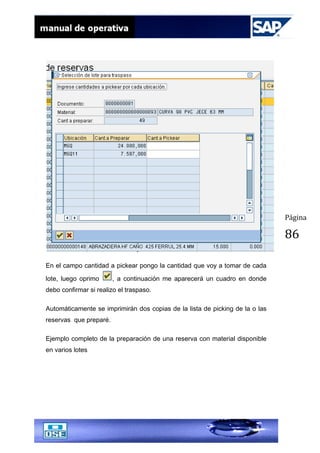 Página
86
En el campo cantidad a pickear pongo la cantidad que voy a tomar de cada
lote, luego oprimo , a continuación me aparecerá un cuadro en donde
debo confirmar si realizo el traspaso.
Automáticamente se imprimirán dos copias de la lista de picking de la o las
reservas que preparé.
Ejemplo completo de la preparación de una reserva con material disponible
en varios lotes
 