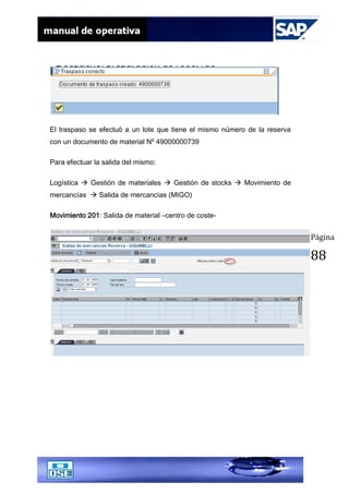 Página
88
El traspaso se efectuó a un lote que tiene el mismo número de la reserva
con un documento de material Nº 49000000739
Para efectuar la salida del mismo:
Logística  Gestión de materiales  Gestión de stocks  Movimiento de
mercancías  Salida de mercancías (MIGO)
Movimiento 201: Salida de material –centro de coste-
 