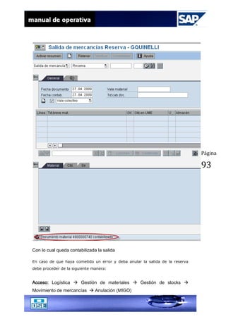 Página
93
Con lo cual queda contabilizada la salida
En caso de que haya cometido un error y deba anular la salida de la reserva
debe proceder de la siguiente manera:
Acceso: Logística  Gestión de materiales  Gestión de stocks 
Movimiento de mercancías  Anulación (MIGO)
 