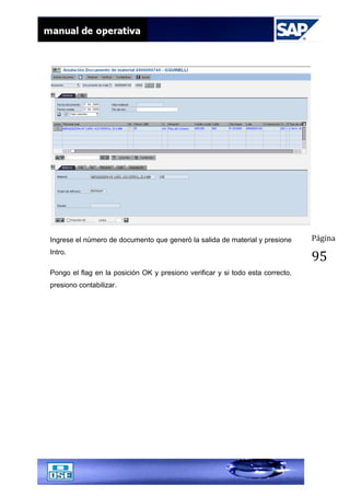 Página
95
Ingrese el número de documento que generó la salida de material y presione
Intro.
Pongo el flag en la posición OK y presiono verificar y si todo esta correcto,
presiono contabilizar.
 