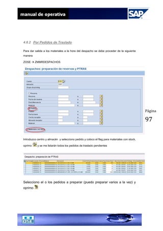 Página
97
4.8.2 Por Pedidos de Traslado
Para dar salida a los materiales a la hora del despacho se debe proceder de la siguiente
manera
ZOSE  ZMMRDESPACHOS
Introduzco centro y almacén y selecciono pedido y coloco el flag para materiales con stock,
oprimo y se me listarán todos los pedidos de traslado pendientes
Selecciono el o los pedidos a preparar (puedo preparar varios a la vez) y
oprimo
 