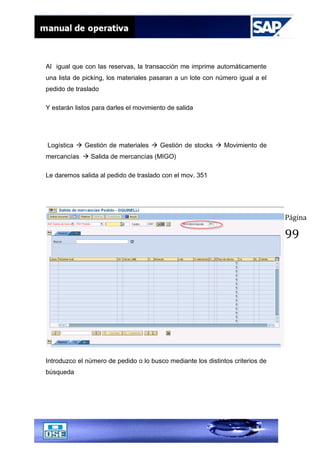Página
99
Al igual que con las reservas, la transacción me imprime automáticamente
una lista de picking, los materiales pasaran a un lote con número igual a el
pedido de traslado
Y estarán listos para darles el movimiento de salida
Logística  Gestión de materiales  Gestión de stocks  Movimiento de
mercancías  Salida de mercancías (MIGO)
Le daremos salida al pedido de traslado con el mov. 351
Introduzco el número de pedido o lo busco mediante los distintos criterios de
búsqueda
 