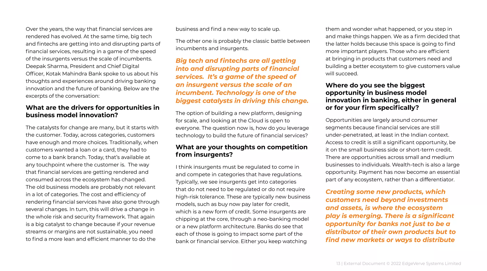 13 | External Document © 2022 EdgeVerve Systems Limited
Over the years, the way that financial services are
rendered has evolved. At the same time, big tech
and fintechs are getting into and disrupting parts of
financial services, resulting in a game of the speed
of the insurgents versus the scale of incumbents.
Deepak Sharma, President and Chief Digital
Officer, Kotak Mahindra Bank spoke to us about his
thoughts and experiences around driving banking
innovation and the future of banking. Below are the
excerpts of the conversation:
What are the drivers for opportunities in
business model innovation?
The catalysts for change are many, but it starts with
the customer. Today, across categories, customers
have enough and more choices. Traditionally, when
customers wanted a loan or a card, they had to
come to a bank branch. Today, that’s available at
any touchpoint where the customer is. The way
that financial services are getting rendered and
consumed across the ecosystem has changed.
The old business models are probably not relevant
in a lot of categories. The cost and efficiency of
rendering financial services have also gone through
several changes. In turn, this will drive a change in
the whole risk and security framework. That again
is a big catalyst to change because if your revenue
streams or margins are not sustainable, you need
to find a more lean and efficient manner to do the
business and find a new way to scale up.
The other one is probably the classic battle between
incumbents and insurgents.
Big tech and fintechs are all getting
into and disrupting parts of financial
services. It’s a game of the speed of
an insurgent versus the scale of an
incumbent. Technology is one of the
biggest catalysts in driving this change.
The option of building a new platform, designing
for scale, and looking at the Cloud is open to
everyone. The question now is, how do you leverage
technology to build the future of financial services?
What are your thoughts on competition
from insurgents?
I think insurgents must be regulated to come in
and compete in categories that have regulations.
Typically, we see insurgents get into categories
that do not need to be regulated or do not require
high-risk tolerance. These are typically new business
models, such as buy now pay later for credit,
which is a new form of credit. Some insurgents are
chipping at the core, through a neo-banking model
or a new platform architecture. Banks do see that
each of those is going to impact some part of the
bank or financial service. Either you keep watching
them and wonder what happened, or you step in
and make things happen. We as a firm decided that
the latter holds because this space is going to find
more important players. Those who are efficient
at bringing in products that customers need and
building a better ecosystem to give customers value
will succeed.
Where do you see the biggest
opportunity in business model
innovation in banking, either in general
or for your firm specifically?
Opportunities are largely around consumer
segments because financial services are still
under-penetrated, at least in the Indian context.
Access to credit is still a significant opportunity, be
it on the small business side or short-term credit.
There are opportunities across small and medium
businesses to individuals. Wealth-tech is also a large
opportunity. Payment has now become an essential
part of any ecosystem, rather than a differentiator.
Creating some new products, which
customers need beyond investments
and assets, is where the ecosystem
play is emerging. There is a significant
opportunity for banks not just to be a
distributor of their own products but to
find new markets or ways to distribute
 