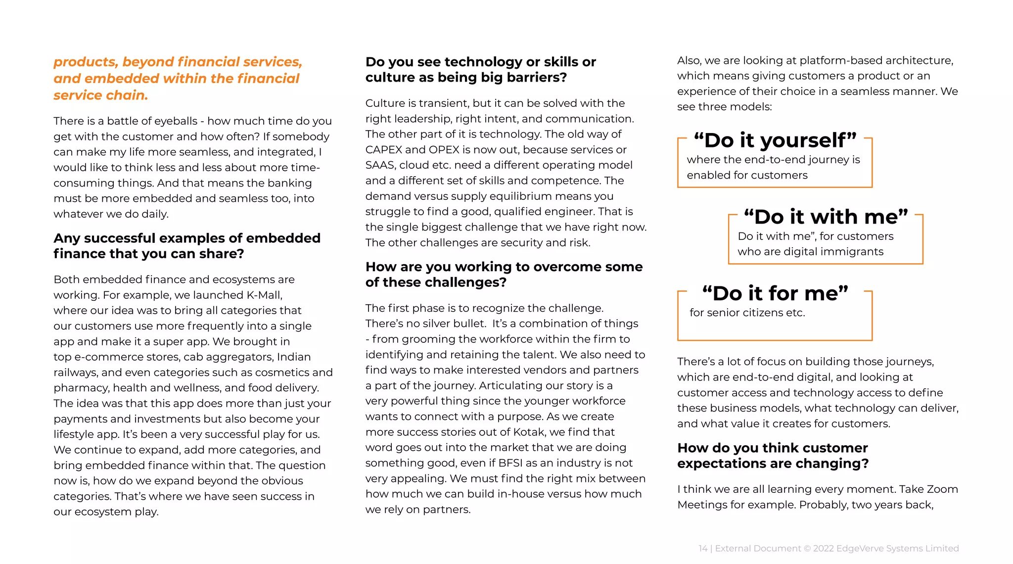 14 | External Document © 2022 EdgeVerve Systems Limited
products, beyond financial services,
and embedded within the financial
service chain.
There is a battle of eyeballs - how much time do you
get with the customer and how often? If somebody
can make my life more seamless, and integrated, I
would like to think less and less about more time-
consuming things. And that means the banking
must be more embedded and seamless too, into
whatever we do daily.
Any successful examples of embedded
finance that you can share?
Both embedded finance and ecosystems are
working. For example, we launched K-Mall,
where our idea was to bring all categories that
our customers use more frequently into a single
app and make it a super app. We brought in
top e-commerce stores, cab aggregators, Indian
railways, and even categories such as cosmetics and
pharmacy, health and wellness, and food delivery.
The idea was that this app does more than just your
payments and investments but also become your
lifestyle app. It’s been a very successful play for us.
We continue to expand, add more categories, and
bring embedded finance within that. The question
now is, how do we expand beyond the obvious
categories. That’s where we have seen success in
our ecosystem play.
Do you see technology or skills or
culture as being big barriers?
Culture is transient, but it can be solved with the
right leadership, right intent, and communication.
The other part of it is technology. The old way of
CAPEX and OPEX is now out, because services or
SAAS, cloud etc. need a different operating model
and a different set of skills and competence. The
demand versus supply equilibrium means you
struggle to find a good, qualified engineer. That is
the single biggest challenge that we have right now.
The other challenges are security and risk.
How are you working to overcome some
of these challenges?
The first phase is to recognize the challenge.
There’s no silver bullet. It’s a combination of things
- from grooming the workforce within the firm to
identifying and retaining the talent. We also need to
find ways to make interested vendors and partners
a part of the journey. Articulating our story is a
very powerful thing since the younger workforce
wants to connect with a purpose. As we create
more success stories out of Kotak, we find that
word goes out into the market that we are doing
something good, even if BFSI as an industry is not
very appealing. We must find the right mix between
how much we can build in-house versus how much
we rely on partners.
Also, we are looking at platform-based architecture,
which means giving customers a product or an
experience of their choice in a seamless manner. We
see three models:
There’s a lot of focus on building those journeys,
which are end-to-end digital, and looking at
customer access and technology access to define
these business models, what technology can deliver,
and what value it creates for customers.
How do you think customer
expectations are changing?
I think we are all learning every moment. Take Zoom
Meetings for example. Probably, two years back,
where the end-to-end journey is
enabled for customers
“Do it yourself”
for senior citizens etc.
“Do it for me”
Do it with me”, for customers
who are digital immigrants
“Do it with me”
 