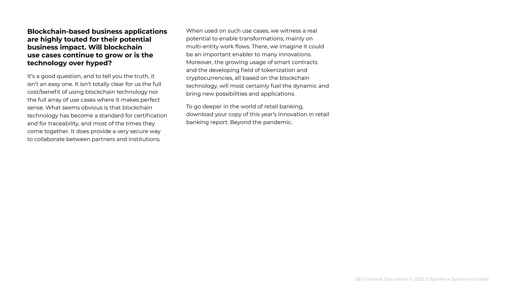28 | External Document © 2022 EdgeVerve Systems Limited
Blockchain-based business applications
are highly touted for their potential
business impact. Will blockchain
use cases continue to grow or is the
technology over hyped?
It’s a good question, and to tell you the truth, it
isn’t an easy one. It isn’t totally clear for us the full
cost/benefit of using blockchain technology nor
the full array of use cases where it makes perfect
sense. What seems obvious is that blockchain
technology has become a standard for certification
and for traceability, and most of the times they
come together. It does provide a very secure way
to collaborate between partners and institutions.
When used on such use cases, we witness a real
potential to enable transformations, mainly on
multi-entity work flows. There, we imagine it could
be an important enabler to many innovations.
Moreover, the growing usage of smart contracts
and the developing field of tokenization and
cryptocurrencies, all based on the blockchain
technology, will most certainly fuel the dynamic and
bring new possibilities and applications.
To go deeper in the world of retail banking,
download your copy of this year’s Innovation in retail
banking report: Beyond the pandemic.
 