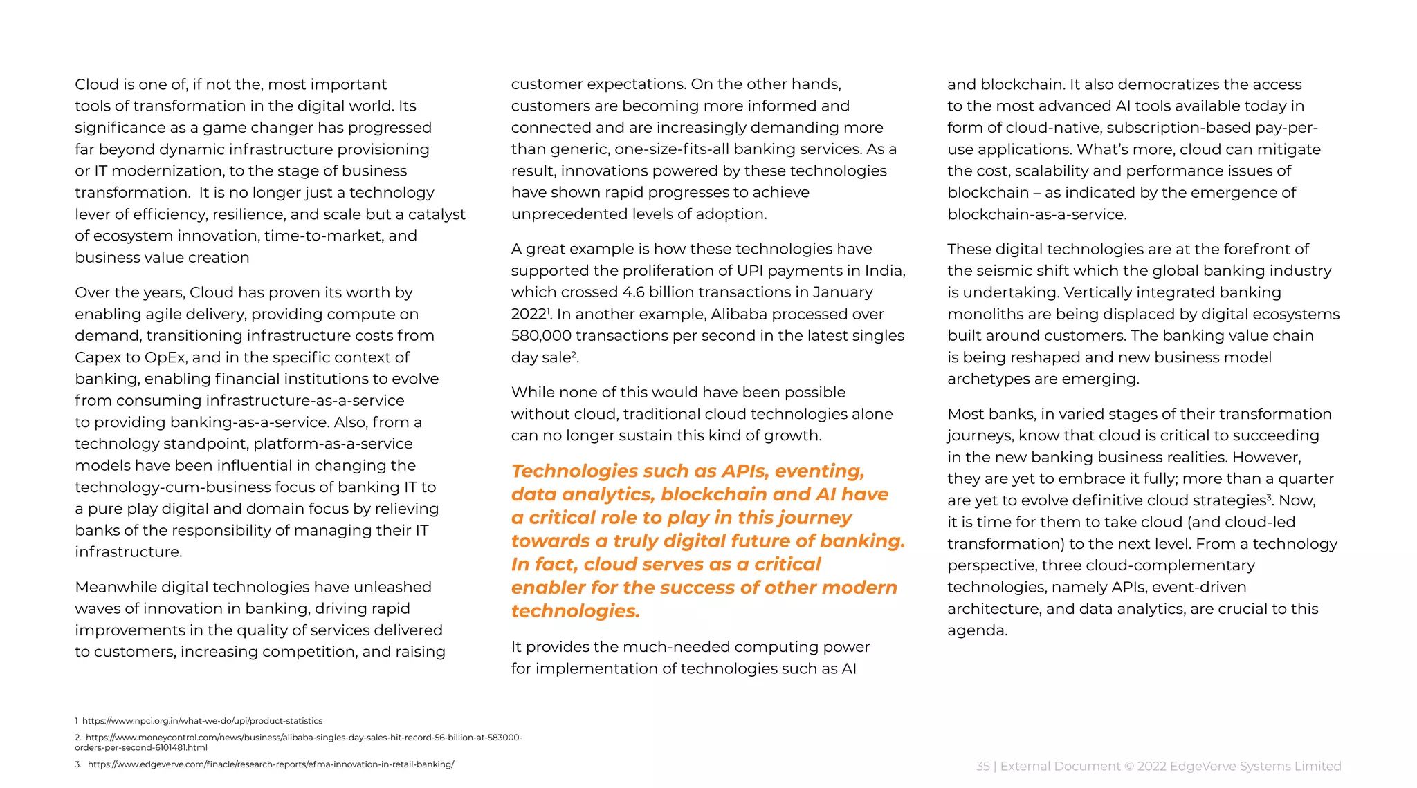 35 | External Document © 2022 EdgeVerve Systems Limited
Cloud is one of, if not the, most important
tools of transformation in the digital world. Its
significance as a game changer has progressed
far beyond dynamic infrastructure provisioning
or IT modernization, to the stage of business
transformation. It is no longer just a technology
lever of efficiency, resilience, and scale but a catalyst
of ecosystem innovation, time-to-market, and
business value creation
Over the years, Cloud has proven its worth by
enabling agile delivery, providing compute on
demand, transitioning infrastructure costs from
Capex to OpEx, and in the specific context of
banking, enabling financial institutions to evolve
from consuming infrastructure-as-a-service
to providing banking-as-a-service. Also, from a
technology standpoint, platform-as-a-service
models have been influential in changing the
technology-cum-business focus of banking IT to
a pure play digital and domain focus by relieving
banks of the responsibility of managing their IT
infrastructure.
Meanwhile digital technologies have unleashed
waves of innovation in banking, driving rapid
improvements in the quality of services delivered
to customers, increasing competition, and raising
customer expectations. On the other hands,
customers are becoming more informed and
connected and are increasingly demanding more
than generic, one-size-fits-all banking services. As a
result, innovations powered by these technologies
have shown rapid progresses to achieve
unprecedented levels of adoption.
A great example is how these technologies have
supported the proliferation of UPI payments in India,
which crossed 4.6 billion transactions in January
20221
. In another example, Alibaba processed over
580,000 transactions per second in the latest singles
day sale2
.
While none of this would have been possible
without cloud, traditional cloud technologies alone
can no longer sustain this kind of growth.
Technologies such as APIs, eventing,
data analytics, blockchain and AI have
a critical role to play in this journey
towards a truly digital future of banking.
In fact, cloud serves as a critical
enabler for the success of other modern
technologies.
It provides the much-needed computing power
for implementation of technologies such as AI
and blockchain. It also democratizes the access
to the most advanced AI tools available today in
form of cloud-native, subscription-based pay-per-
use applications. What’s more, cloud can mitigate
the cost, scalability and performance issues of
blockchain – as indicated by the emergence of
blockchain-as-a-service.
These digital technologies are at the forefront of
the seismic shift which the global banking industry
is undertaking. Vertically integrated banking
monoliths are being displaced by digital ecosystems
built around customers. The banking value chain
is being reshaped and new business model
archetypes are emerging.
Most banks, in varied stages of their transformation
journeys, know that cloud is critical to succeeding
in the new banking business realities. However,
they are yet to embrace it fully; more than a quarter
are yet to evolve definitive cloud strategies3
. Now,
it is time for them to take cloud (and cloud-led
transformation) to the next level. From a technology
perspective, three cloud-complementary
technologies, namely APIs, event-driven
architecture, and data analytics, are crucial to this
agenda.
1 https://www.npci.org.in/what-we-do/upi/product-statistics
2. https://www.moneycontrol.com/news/business/alibaba-singles-day-sales-hit-record-56-billion-at-583000-
orders-per-second-6101481.html
3. https://www.edgeverve.com/finacle/research-reports/efma-innovation-in-retail-banking/
 