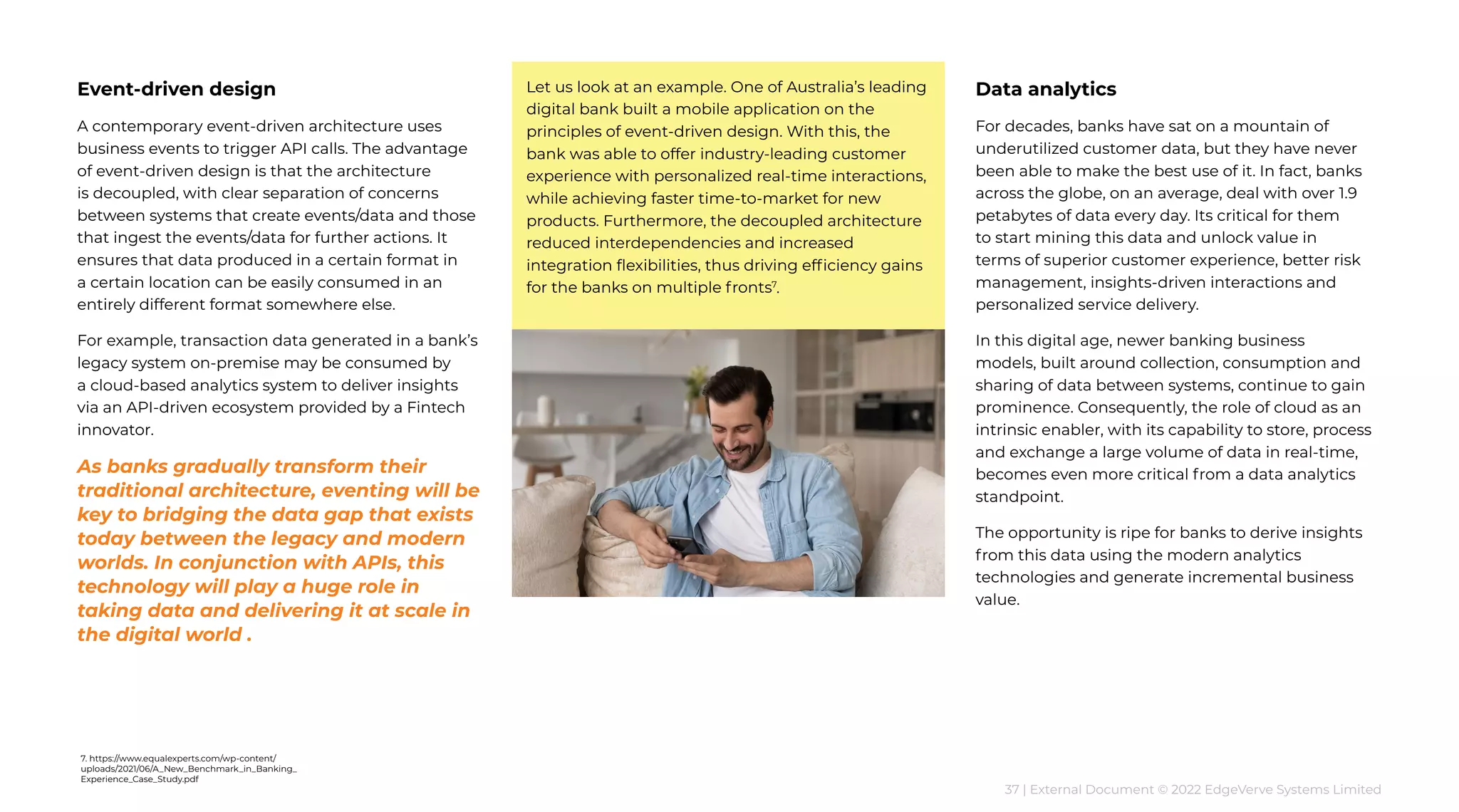 37 | External Document © 2022 EdgeVerve Systems Limited
Event-driven design
A contemporary event-driven architecture uses
business events to trigger API calls. The advantage
of event-driven design is that the architecture
is decoupled, with clear separation of concerns
between systems that create events/data and those
that ingest the events/data for further actions. It
ensures that data produced in a certain format in
a certain location can be easily consumed in an
entirely different format somewhere else.
For example, transaction data generated in a bank’s
legacy system on-premise may be consumed by
a cloud-based analytics system to deliver insights
via an API-driven ecosystem provided by a Fintech
innovator.
As banks gradually transform their
traditional architecture, eventing will be
key to bridging the data gap that exists
today between the legacy and modern
worlds. In conjunction with APIs, this
technology will play a huge role in
taking data and delivering it at scale in
the digital world .
Let us look at an example. One of Australia’s leading
digital bank built a mobile application on the
principles of event-driven design. With this, the
bank was able to offer industry-leading customer
experience with personalized real-time interactions,
while achieving faster time-to-market for new
products. Furthermore, the decoupled architecture
reduced interdependencies and increased
integration flexibilities, thus driving efficiency gains
for the banks on multiple fronts7
.
Data analytics
For decades, banks have sat on a mountain of
underutilized customer data, but they have never
been able to make the best use of it. In fact, banks
across the globe, on an average, deal with over 1.9
petabytes of data every day. Its critical for them
to start mining this data and unlock value in
terms of superior customer experience, better risk
management, insights-driven interactions and
personalized service delivery.
In this digital age, newer banking business
models, built around collection, consumption and
sharing of data between systems, continue to gain
prominence. Consequently, the role of cloud as an
intrinsic enabler, with its capability to store, process
and exchange a large volume of data in real-time,
becomes even more critical from a data analytics
standpoint.
The opportunity is ripe for banks to derive insights
from this data using the modern analytics
technologies and generate incremental business
value.
7. https://www.equalexperts.com/wp-content/
uploads/2021/06/A_New_Benchmark_in_Banking_
Experience_Case_Study.pdf
 