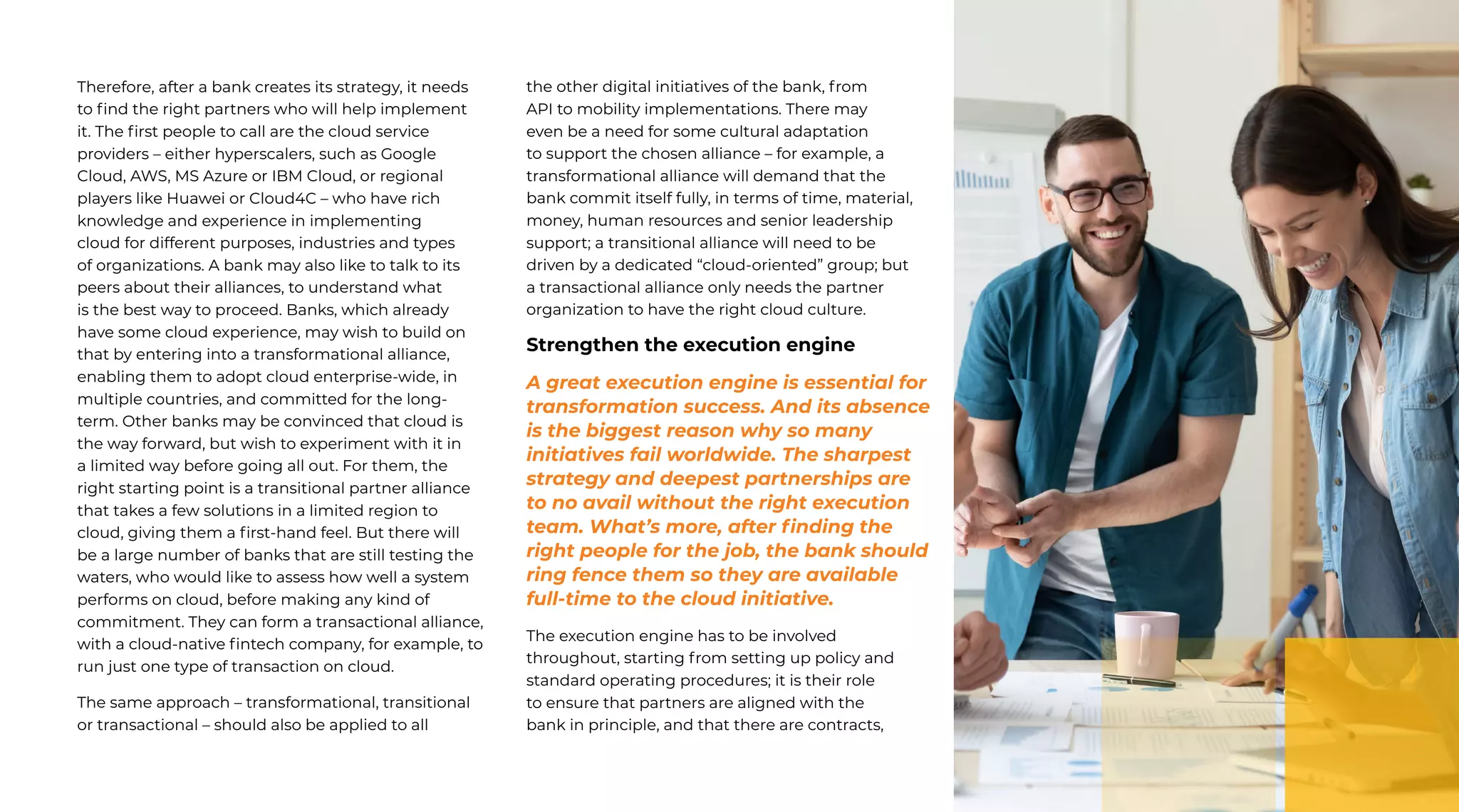 45 | External Document © 2022 EdgeVerve Systems Limited
Therefore, after a bank creates its strategy, it needs
to find the right partners who will help implement
it. The first people to call are the cloud service
providers – either hyperscalers, such as Google
Cloud, AWS, MS Azure or IBM Cloud, or regional
players like Huawei or Cloud4C – who have rich
knowledge and experience in implementing
cloud for different purposes, industries and types
of organizations. A bank may also like to talk to its
peers about their alliances, to understand what
is the best way to proceed. Banks, which already
have some cloud experience, may wish to build on
that by entering into a transformational alliance,
enabling them to adopt cloud enterprise-wide, in
multiple countries, and committed for the long-
term. Other banks may be convinced that cloud is
the way forward, but wish to experiment with it in
a limited way before going all out. For them, the
right starting point is a transitional partner alliance
that takes a few solutions in a limited region to
cloud, giving them a first-hand feel. But there will
be a large number of banks that are still testing the
waters, who would like to assess how well a system
performs on cloud, before making any kind of
commitment. They can form a transactional alliance,
with a cloud-native fintech company, for example, to
run just one type of transaction on cloud.
The same approach – transformational, transitional
or transactional – should also be applied to all
the other digital initiatives of the bank, from
API to mobility implementations. There may
even be a need for some cultural adaptation
to support the chosen alliance – for example, a
transformational alliance will demand that the
bank commit itself fully, in terms of time, material,
money, human resources and senior leadership
support; a transitional alliance will need to be
driven by a dedicated “cloud-oriented” group; but
a transactional alliance only needs the partner
organization to have the right cloud culture.
Strengthen the execution engine
A great execution engine is essential for
transformation success. And its absence
is the biggest reason why so many
initiatives fail worldwide. The sharpest
strategy and deepest partnerships are
to no avail without the right execution
team. What’s more, after finding the
right people for the job, the bank should
ring fence them so they are available
full-time to the cloud initiative.
The execution engine has to be involved
throughout, starting from setting up policy and
standard operating procedures; it is their role
to ensure that partners are aligned with the
bank in principle, and that there are contracts,
 